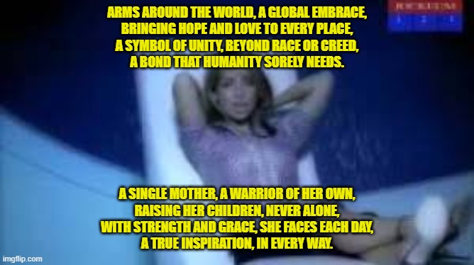 ARMS AROUND THE WORLD, A GLOBAL EMBRACE,
BRINGING HOPE AND LOVE TO EVERY PLACE,
A SYMBOL OF UNITY, BEYOND RACE OR CREED,
A BOND THAT HUMANITY SORELY NEEDS. A SINGLE MOTHER, A WARRIOR OF HER OWN,
RAISING HER CHILDREN, NEVER ALONE,
WITH STRENGTH AND GRACE, SHE FACES EACH DAY,
A TRUE INSPIRATION, IN EVERY WAY. | made w/ Imgflip meme maker