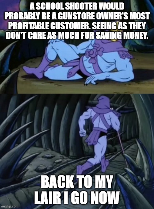 Disturbing Facts Skeletor | A SCHOOL SHOOTER WOULD PROBABLY BE A GUNSTORE OWNER'S MOST PROFITABLE CUSTOMER. SEEING AS THEY DON'T CARE AS MUCH FOR SAVING MONEY. BACK TO MY LAIR I GO NOW | image tagged in disturbing facts skeletor | made w/ Imgflip meme maker