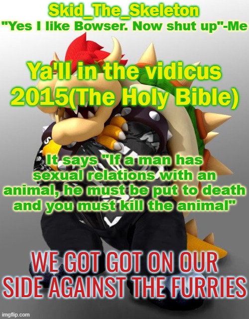 . | Ya'll in the vidicus 2015(The Holy Bible); It says "If a man has sexual relations with an animal, he must be put to death and you must kill the animal"; WE GOT GOT ON OUR SIDE AGAINST THE FURRIES | image tagged in skid/toof's drip bowser temp | made w/ Imgflip meme maker