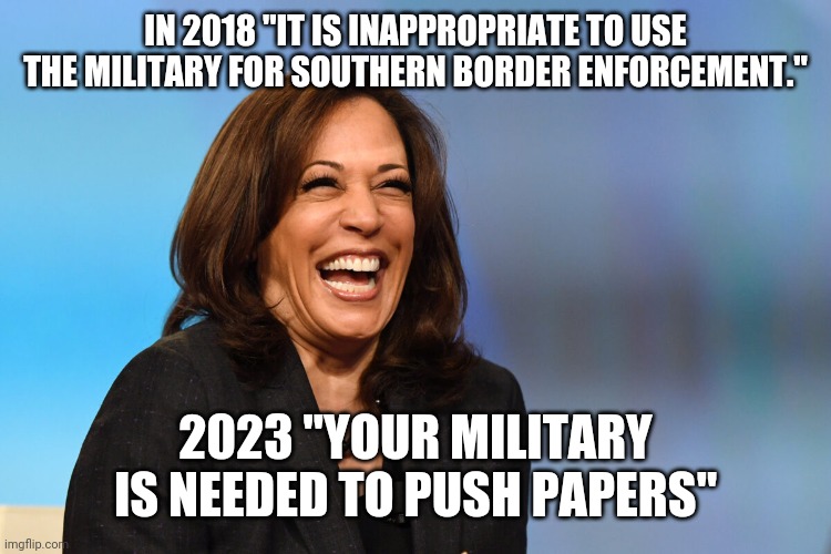 Yes, why yes, I Am The President | IN 2018 "IT IS INAPPROPRIATE TO USE THE MILITARY FOR SOUTHERN BORDER ENFORCEMENT."; 2023 "YOUR MILITARY IS NEEDED TO PUSH PAPERS" | image tagged in kamala harris laughing,becoming | made w/ Imgflip meme maker