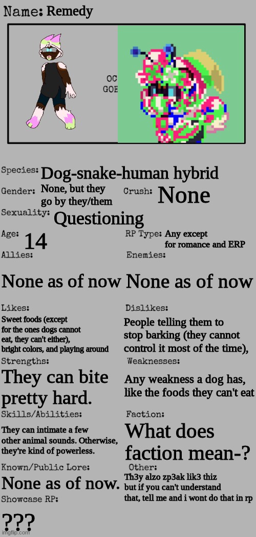 i think i used the wrong template? | Remedy; Dog-snake-human hybrid; None; None, but they go by they/them; Questioning; 14; Any except for romance and ERP; None as of now; None as of now; People telling them to stop barking (they cannot control it most of the time), Sweet foods (except for the ones dogs cannot eat, they can't either), bright colors, and playing around; Any weakness a dog has, like the foods they can't eat; They can bite pretty hard. They can intimate a few other animal sounds. Otherwise, they're kind of powerless. What does faction mean-? None as of now. Th3y alzo zp3ak lik3 thiz but if you can't understand that, tell me and i wont do that in rp; ??? | made w/ Imgflip meme maker