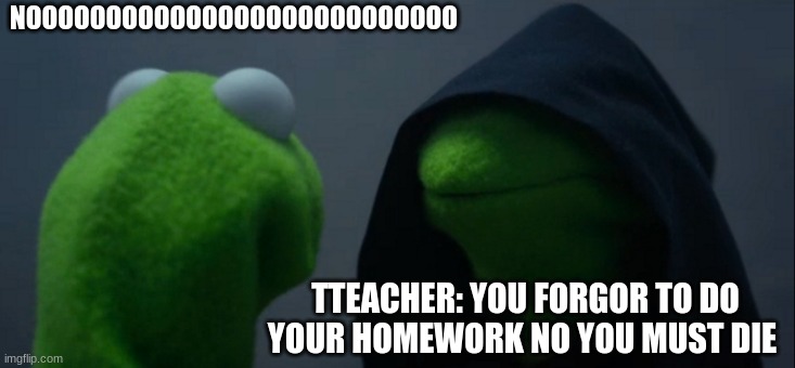 Evil Kermit | NOOOOOOOOOOOOOOOOOOOOOOOOOOO; TTEACHER: YOU FORGOR TO DO YOUR HOMEWORK NO YOU MUST DIE | image tagged in memes,evil kermit | made w/ Imgflip meme maker