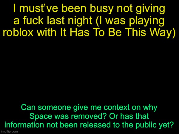 drizzy text temp | I must’ve been busy not giving a fuck last night (I was playing roblox with It Has To Be This Way); Can someone give me context on why Space was removed? Or has that information not been released to the public yet? | image tagged in drizzy text temp | made w/ Imgflip meme maker