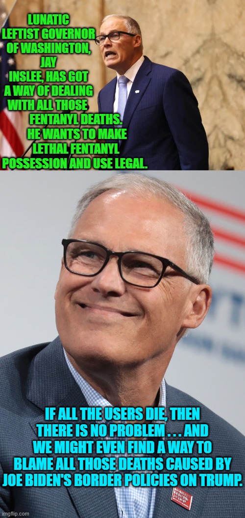 Modern Dem Party caused problems, demand modern solutions. | LUNATIC LEFTIST GOVERNOR OF WASHINGTON, JAY INSLEE, HAS GOT A WAY OF DEALING WITH ALL THOSE; FENTANYL DEATHS.  HE WANTS TO MAKE LETHAL FENTANYL POSSESSION AND USE LEGAL. IF ALL THE USERS DIE, THEN THERE IS NO PROBLEM . . . AND WE MIGHT EVEN FIND A WAY TO BLAME ALL THOSE DEATHS CAUSED BY JOE BIDEN'S BORDER POLICIES ON TRUMP. | image tagged in truth | made w/ Imgflip meme maker