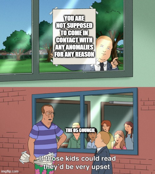 bruh moment | YOU ARE NOT SUPPOSED TO COME IN CONTACT WITH ANY ANOMALIES FOR ANY REASON; THE O5 COUNCIL | image tagged in if those kids could read they'd be very upset | made w/ Imgflip meme maker