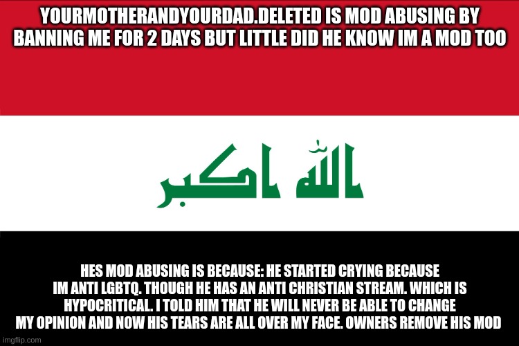 tldr: owners, remove his mod | YOURMOTHERANDYOURDAD.DELETED IS MOD ABUSING BY BANNING ME FOR 2 DAYS BUT LITTLE DID HE KNOW IM A MOD TOO; HES MOD ABUSING IS BECAUSE: HE STARTED CRYING BECAUSE IM ANTI LGBTQ. THOUGH HE HAS AN ANTI CHRISTIAN STREAM. WHICH IS HYPOCRITICAL. I TOLD HIM THAT HE WILL NEVER BE ABLE TO CHANGE MY OPINION AND NOW HIS TEARS ARE ALL OVER MY FACE. OWNERS REMOVE HIS MOD | image tagged in flag of iraq | made w/ Imgflip meme maker
