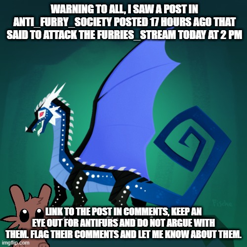 WARNING | WARNING TO ALL, I SAW A POST IN ANTI_FURRY_SOCIETY POSTED 17 HOURS AGO THAT SAID TO ATTACK THE FURRIES_STREAM TODAY AT 2 PM; LINK TO THE POST IN COMMENTS, KEEP AN EYE OUT FOR ANTIFURS AND DO NOT ARGUE WITH THEM. FLAG THEIR COMMENTS AND LET ME KNOW ABOUT THEM. | image tagged in filius announcement template | made w/ Imgflip meme maker