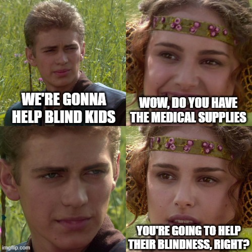 Meme | WE'RE GONNA HELP BLIND KIDS; WOW, DO YOU HAVE THE MEDICAL SUPPLIES; YOU'RE GOING TO HELP THEIR BLINDNESS, RIGHT? | image tagged in anakin padme 4 panel | made w/ Imgflip meme maker