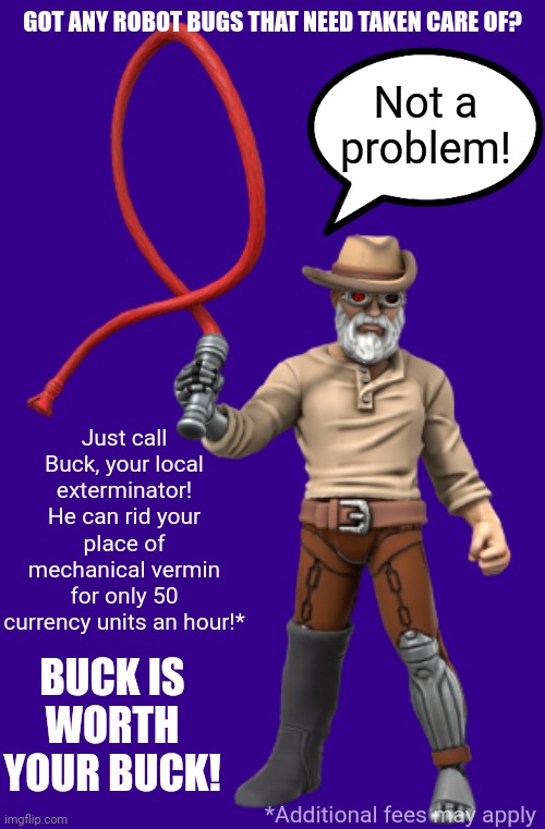 GOT ANY ROBOT BUGS THAT NEED TAKEN CARE OF? Not a problem! Just call Buck, your local exterminator! He can rid your place of mechanical vermin for only 50 currency units an hour!*; BUCK IS WORTH YOUR BUCK! *Additional fees may apply | image tagged in buck the cyborg exterminator | made w/ Imgflip meme maker