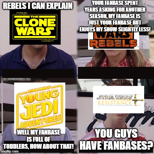 You guys are getting paid template | YOUR FANBASE SPENT YEARS ASKING FOR ANOTHER SEASON, MY FANBASE IS JUST YOUR FANBASE BUT ENJOYS MY SHOW SLIGHTLY LESS! REBELS I CAN EXPLAIN; YOU GUYS HAVE FANBASES? WELL MY FANBASE IS FULL OF TODDLERS, HOW ABOUT THAT! | image tagged in you guys are getting paid template | made w/ Imgflip meme maker