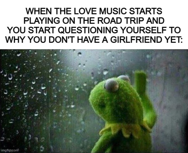 One of the most relatable memes I've made in awhile @_@ | WHEN THE LOVE MUSIC STARTS PLAYING ON THE ROAD TRIP AND YOU START QUESTIONING YOURSELF TO WHY YOU DON'T HAVE A GIRLFRIEND YET: | image tagged in blank white template,kermit staring out of window | made w/ Imgflip meme maker