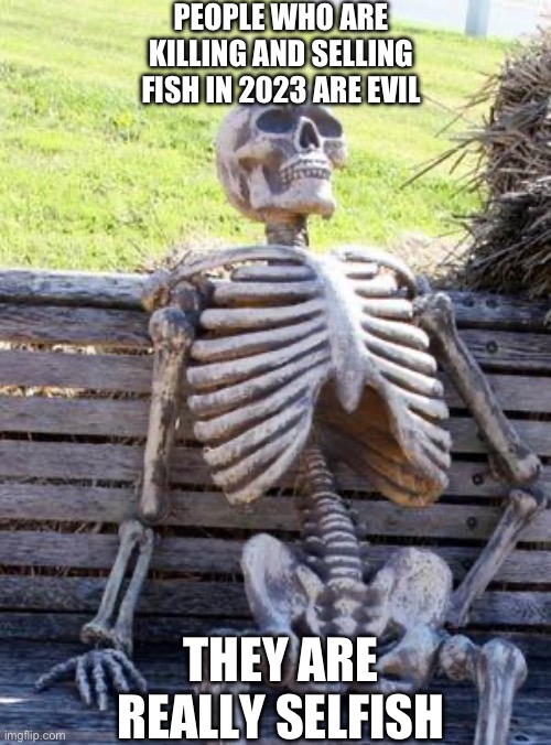 Waiting Skeleton | PEOPLE WHO ARE KILLING AND SELLING FISH IN 2023 ARE EVIL; THEY ARE REALLY SELFISH | image tagged in memes,waiting skeleton | made w/ Imgflip meme maker