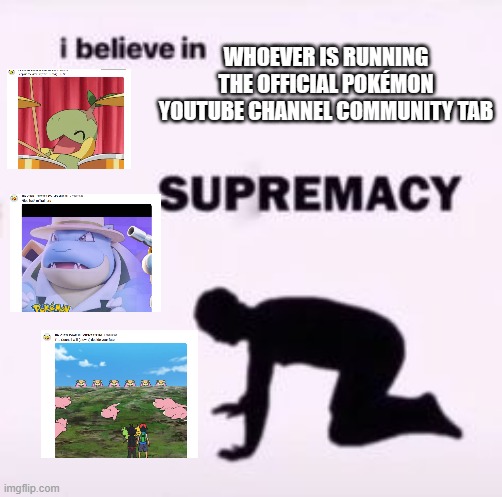 I'll say what each post says in the comments | WHOEVER IS RUNNING THE OFFICIAL POKÉMON YOUTUBE CHANNEL COMMUNITY TAB | image tagged in i believe in supremacy | made w/ Imgflip meme maker