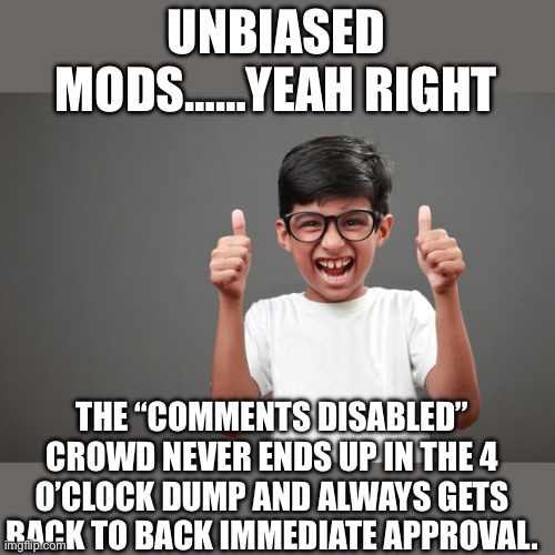 Just the facts jack | UNBIASED MODS……YEAH RIGHT; THE “COMMENTS DISABLED” CROWD NEVER ENDS UP IN THE 4 O’CLOCK DUMP AND ALWAYS GETS BACK TO BACK IMMEDIATE APPROVAL. | image tagged in mods | made w/ Imgflip meme maker