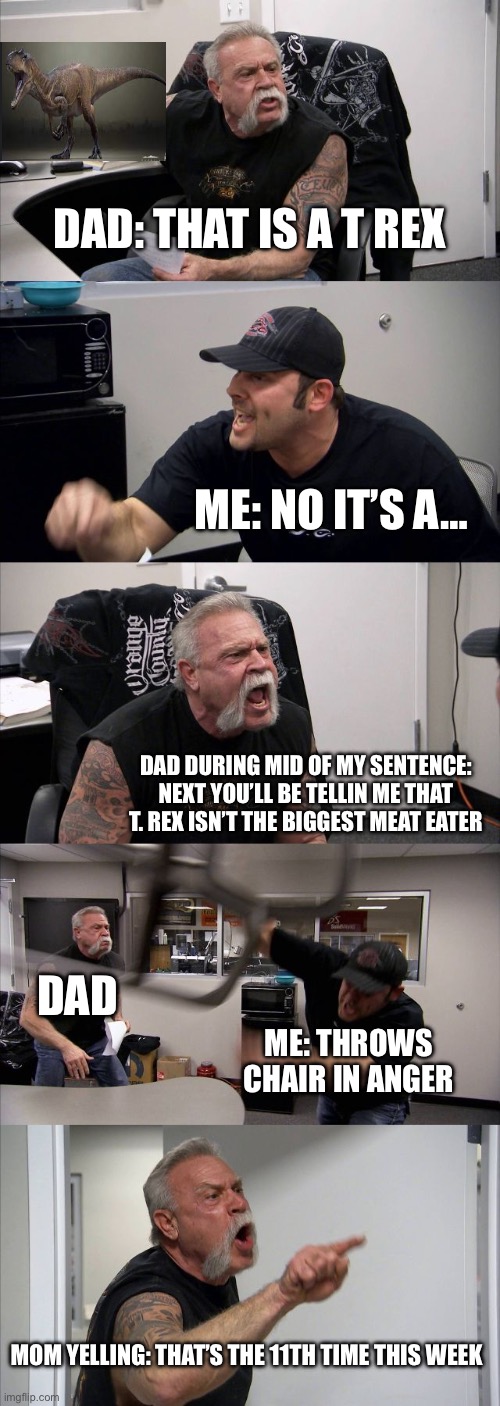 American Chopper Argument | DAD: THAT IS A T REX; ME: NO IT’S A…; DAD DURING MID OF MY SENTENCE: NEXT YOU’LL BE TELLIN ME THAT T. REX ISN’T THE BIGGEST MEAT EATER; DAD; ME: THROWS CHAIR IN ANGER; MOM YELLING: THAT’S THE 11TH TIME THIS WEEK | image tagged in memes,american chopper argument | made w/ Imgflip meme maker