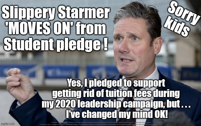 Starmer/Labour - Students fees | Sorry
kids; Slippery Starmer
'MOVES ON' from
Student pledge ! Yes, I pledged to support 
getting rid of tuition fees during 
my 2020 leadership campaign, but . . . 
I've changed my mind OK! #Immigration #Starmerout #Labour #JonLansman #wearecorbyn #KeirStarmer #DianeAbbott #McDonnell #cultofcorbyn #labourisdead #Momentum #labourracism #socialistsunday #nevervotelabour #socialistanyday #Antisemitism #Savile #SavileGate #Paedo #Worboys #GroomingGangs #Paedophile #IllegalImmigration #Immigrants #Invasion #StarmerResign #Starmeriswrong #SirSoftie #SirSofty #PatCullen #Cullen #RCN #nurse #nursing #strikes #Students #Tuitionfees | image tagged in student tuition fees,labourisdead,starmer breakes pledge,cult,starmerout getstarmerout | made w/ Imgflip meme maker