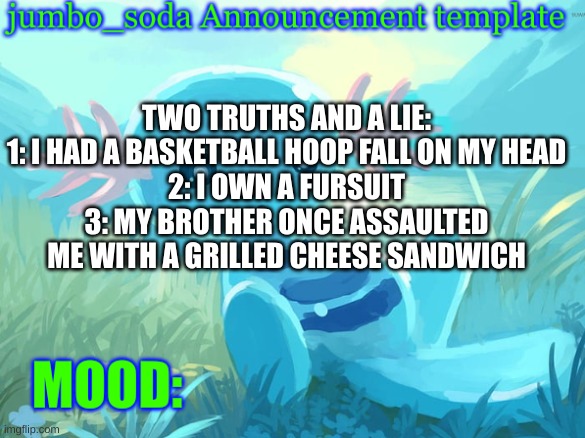 voting ends on monday | TWO TRUTHS AND A LIE:
1: I HAD A BASKETBALL HOOP FALL ON MY HEAD
2: I OWN A FURSUIT
3: MY BROTHER ONCE ASSAULTED ME WITH A GRILLED CHEESE SANDWICH | image tagged in jumbo_soda announcement template | made w/ Imgflip meme maker