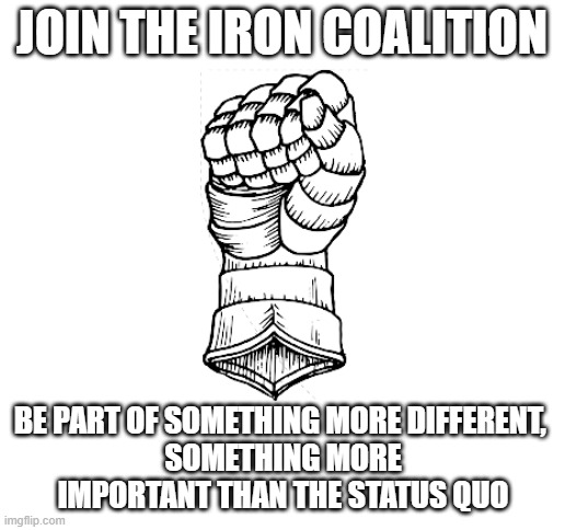 Those who are interested please type in the comments below | JOIN THE IRON COALITION; BE PART OF SOMETHING MORE DIFFERENT, 
SOMETHING MORE IMPORTANT THAN THE STATUS QUO | image tagged in blank white template | made w/ Imgflip meme maker