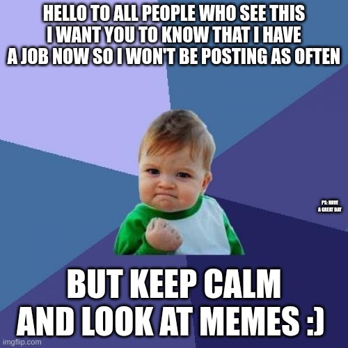 Thought I might let you guys know :) | HELLO TO ALL PEOPLE WHO SEE THIS
I WANT YOU TO KNOW THAT I HAVE A JOB NOW SO I WON'T BE POSTING AS OFTEN; PS: HAVE A GREAT DAY; BUT KEEP CALM AND LOOK AT MEMES :) | image tagged in memes,success kid,job,posting | made w/ Imgflip meme maker