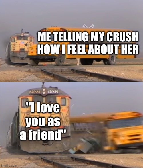 *sighs | ME TELLING MY CRUSH HOW I FEEL ABOUT HER; "I love you as a friend" | image tagged in a train hitting a school bus | made w/ Imgflip meme maker