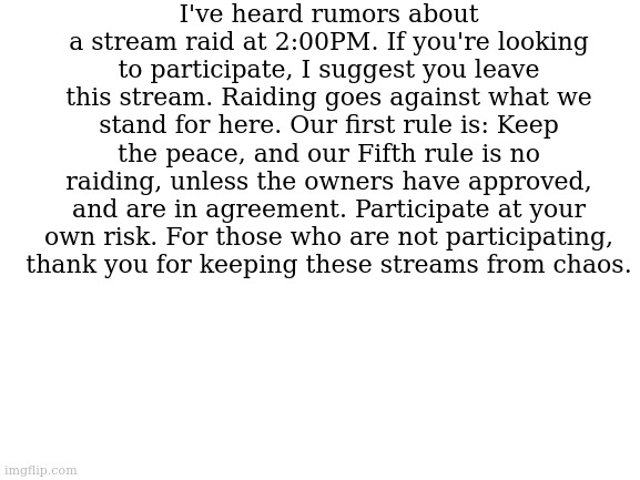 I hope that all of you choose to keep the peace. | I've heard rumors about a stream raid at 2:00PM. If you're looking to participate, I suggest you leave this stream. Raiding goes against what we stand for here. Our first rule is: Keep the peace, and our Fifth rule is no raiding, unless the owners have approved, and are in agreement. Participate at your own risk. For those who are not participating, thank you for keeping these streams from chaos. | image tagged in blank white template | made w/ Imgflip meme maker