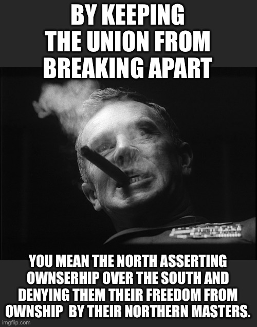 General Ripper (Dr. Strangelove) | BY KEEPING THE UNION FROM BREAKING APART YOU MEAN THE NORTH ASSERTING OWNSERHIP OVER THE SOUTH AND DENYING THEM THEIR FREEDOM FROM OWNSHIP   | image tagged in general ripper dr strangelove | made w/ Imgflip meme maker