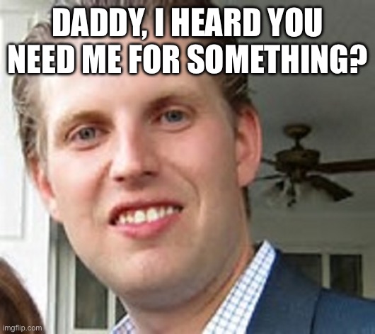 eric trump | DADDY, I HEARD YOU NEED ME FOR SOMETHING? | image tagged in eric trump | made w/ Imgflip meme maker