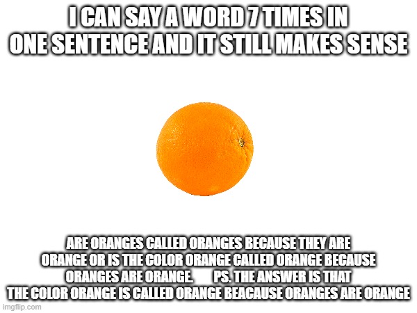 deep thought question | I CAN SAY A WORD 7 TIMES IN ONE SENTENCE AND IT STILL MAKES SENSE; ARE ORANGES CALLED ORANGES BECAUSE THEY ARE ORANGE OR IS THE COLOR ORANGE CALLED ORANGE BECAUSE ORANGES ARE ORANGE.        PS. THE ANSWER IS THAT THE COLOR ORANGE IS CALLED ORANGE BEACAUSE ORANGES ARE ORANGE | image tagged in orange,deep thoughts | made w/ Imgflip meme maker