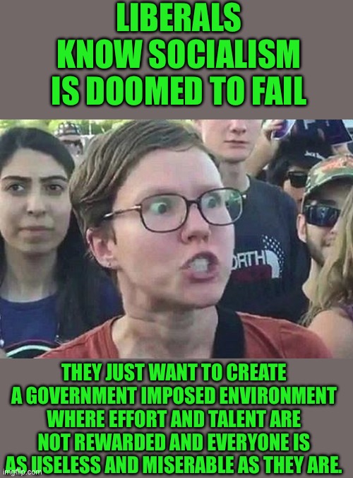 Yep | LIBERALS KNOW SOCIALISM IS DOOMED TO FAIL; THEY JUST WANT TO CREATE A GOVERNMENT IMPOSED ENVIRONMENT WHERE EFFORT AND TALENT ARE NOT REWARDED AND EVERYONE IS AS USELESS AND MISERABLE AS THEY ARE. | image tagged in triggered liberal | made w/ Imgflip meme maker