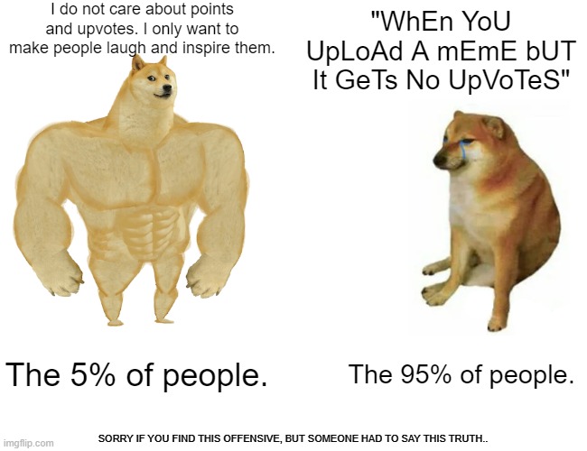 Buff Doge vs. Cheems Meme | I do not care about points and upvotes. I only want to make people laugh and inspire them. "WhEn YoU UpLoAd A mEmE bUT It GeTs No UpVoTeS"; The 5% of people. The 95% of people. SORRY IF YOU FIND THIS OFFENSIVE, BUT SOMEONE HAD TO SAY THIS TRUTH.. | image tagged in memes,buff doge vs cheems | made w/ Imgflip meme maker