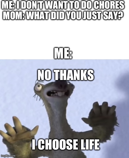 ME: I DON’T WANT TO DO CHORES
MOM: WHAT DID YOU JUST SAY? ME:; NO THANKS; I CHOOSE LIFE | image tagged in blank white template,no thanks i choose life blank | made w/ Imgflip meme maker