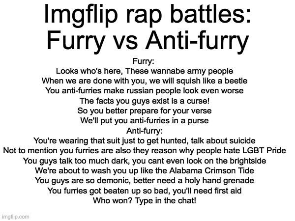 Imgflip Rap Battles: Furries vs Anti-Furries | Imgflip rap battles: Furry vs Anti-furry; Furry: 
Looks who's here, These wannabe army people
When we are done with you, we will squish like a beetle
You anti-furries make russian people look even worse
The facts you guys exist is a curse!
So you better prepare for your verse
We'll put you anti-furries in a purse
Anti-furry:
You're wearing that suit just to get hunted, talk about suicide
Not to mention you furries are also they reason why people hate LGBT Pride
You guys talk too much dark, you cant even look on the brightside
We're about to wash you up like the Alabama Crimson Tide
You guys are so demonic, better need a holy hand grenade
You furries got beaten up so bad, you'll need first aid


Who won? Type in the chat! | image tagged in memes,anti furry,furry,imgflip | made w/ Imgflip meme maker