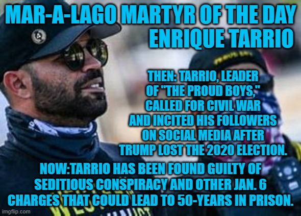 Some 200 of his followers attacked the Capitol on 1-6-21. | MAR-A-LAGO MARTYR OF THE DAY
                                   ENRIQUE TARRIO; THEN: TARRIO, LEADER OF "THE PROUD BOYS," CALLED FOR CIVIL WAR AND INCITED HIS FOLLOWERS ON SOCIAL MEDIA AFTER TRUMP LOST THE 2020 ELECTION. NOW:TARRIO HAS BEEN FOUND GUILTY OF SEDITIOUS CONSPIRACY AND OTHER JAN. 6 CHARGES THAT COULD LEAD TO 50-YEARS IN PRISON. | image tagged in politics | made w/ Imgflip meme maker