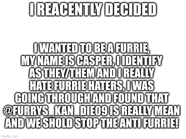 Stop the hate! | I REACENTLY DECIDED; I WANTED TO BE A FURRIE, MY NAME IS CASPER, I IDENTIFY AS THEY/THEM AND I REALLY HATE FURRIE HATERS, I WAS GOING THROUGH AND FOUND THAT @FURRYS_KAN_DIE09 IS REALLY MEAN AND WE SHOLD STOP THE ANTI FURRIE! | image tagged in newbie,trying hard,furry,furries | made w/ Imgflip meme maker