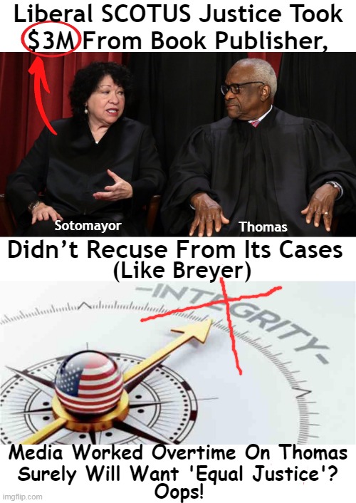The Hypocrisy is Real | Liberal SCOTUS Justice Took 
$3M From Book Publisher, Didn’t Recuse From Its Cases; Sotomayor; Thomas; (Like Breyer); Media Worked Overtime On Thomas
Surely Will Want 'Equal Justice'? Oops! | image tagged in politics,biased media,partisan politics,liberalism,supreme court,ethics | made w/ Imgflip meme maker