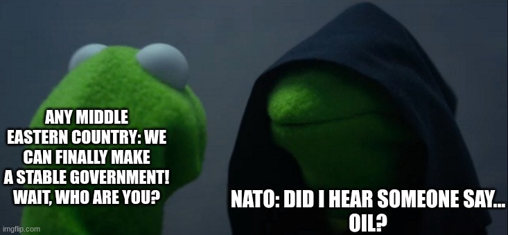 Evil Kermit | ANY MIDDLE EASTERN COUNTRY: WE CAN FINALLY MAKE A STABLE GOVERNMENT! WAIT, WHO ARE YOU? NATO: DID I HEAR SOMEONE SAY...

OIL? | image tagged in memes,evil kermit | made w/ Imgflip meme maker