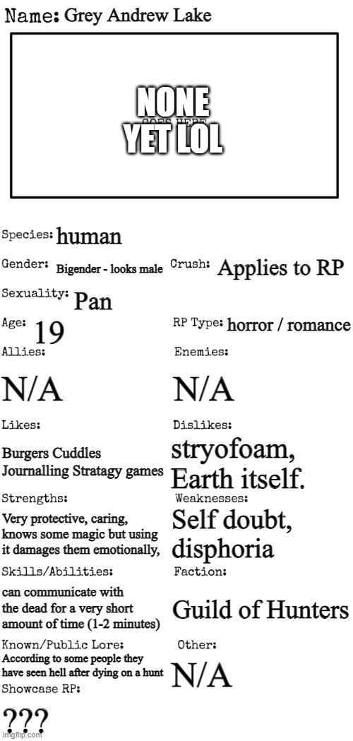Normal Rules Apply <3 | Grey Andrew Lake; NONE YET LOL; human; Applies to RP; Bigender - looks male; Pan; horror / romance; 19; N/A; N/A; stryofoam, Earth itself. Burgers Cuddles Journalling Stratagy games; Self doubt, disphoria; Very protective, caring, knows some magic but using it damages them emotionally, can communicate with the dead for a very short amount of time (1-2 minutes); Guild of Hunters; According to some people they have seen hell after dying on a hunt; N/A; ??? | image tagged in new oc showcase for rp stream | made w/ Imgflip meme maker