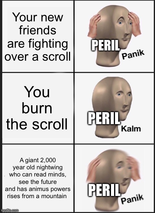 Panik Kalm Panik | Your new friends are fighting over a scroll; PERIL; You burn the scroll; PERIL; A giant 2,000 year old nightwing who can read minds, see the future and has animus powers rises from a mountain; PERIL | image tagged in memes,panik kalm panik | made w/ Imgflip meme maker