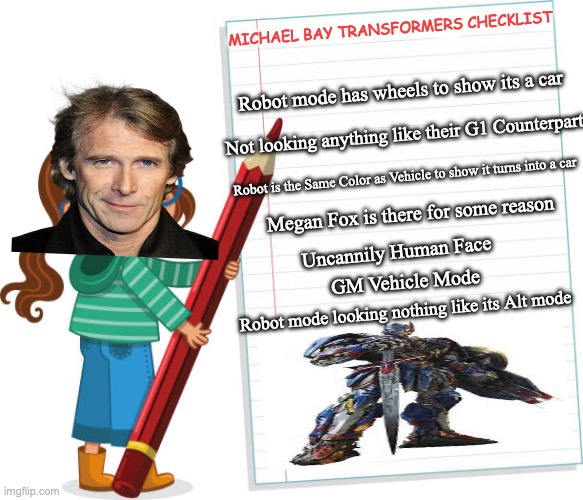 I actually like the Bay-films (pre AOE) | MICHAEL BAY TRANSFORMERS CHECKLIST; Robot mode has wheels to show its a car; Not looking anything like their G1 Counterpart; Robot is the Same Color as Vehicle to show it turns into a car; Megan Fox is there for some reason; Uncannily Human Face; GM Vehicle Mode; Robot mode looking nothing like its Alt mode | image tagged in transformers,memes,movies,funny,optimus prime,transformers g1 | made w/ Imgflip meme maker
