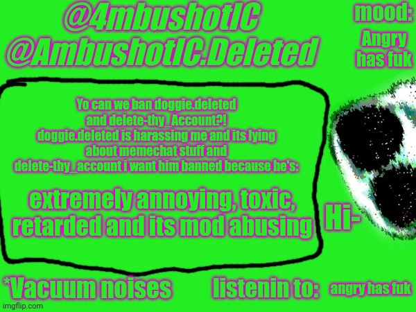 ban these bitches (mod note: cry about it) | Angry has fuk; Yo can we ban doggie.deleted and delete-thy_Account?!
doggie.deleted is harassing me and its lying about memechat stuff and delete-thy_account i want him banned because he's:; extremely annoying, toxic, retarded and its mod abusing; angry has fuk | image tagged in 4mbushotic announcement template | made w/ Imgflip meme maker