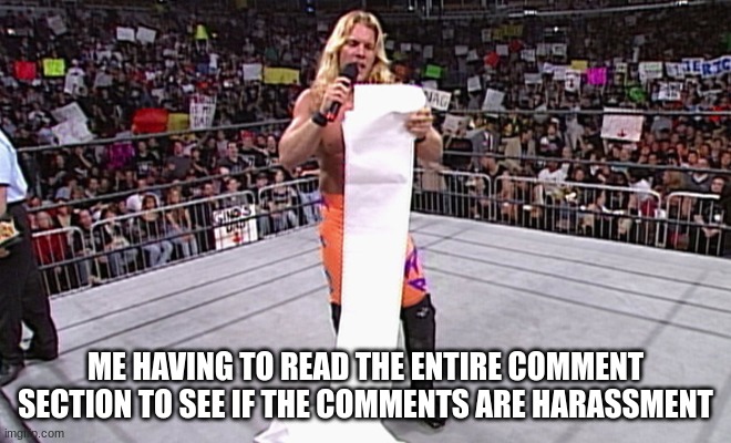 wwe long list | ME HAVING TO READ THE ENTIRE COMMENT SECTION TO SEE IF THE COMMENTS ARE HARASSMENT | image tagged in wwe long list | made w/ Imgflip meme maker