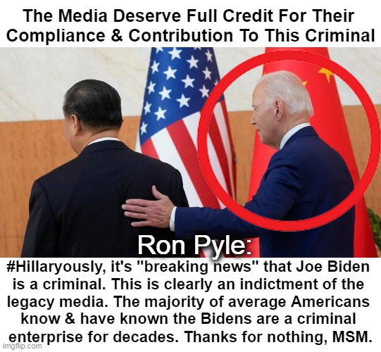 Bought & Paid For Partisan Media | The Media Deserve Full Credit For Their 
Compliance & Contribution To This Criminal; Ron Pyle:; #Hillaryously, it's "breaking news" that Joe Biden 
is a criminal. This is clearly an indictment of the 
legacy media. The majority of average Americans; know & have known the Bidens are a criminal 
enterprise for decades. Thanks for nothing, MSM. | image tagged in politics,mainstream media,biased media,joe biden,criminal,corruption | made w/ Imgflip meme maker