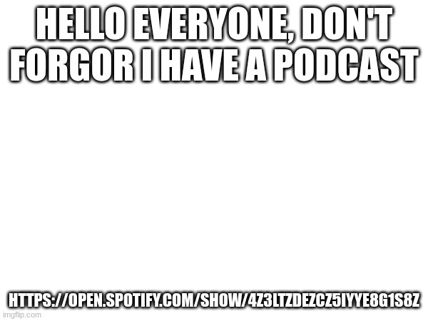 https://open.spotify.com/show/4z3ltZDeZcZ5IyyE8G1s8Z | HELLO EVERYONE, DON'T FORGOR I HAVE A PODCAST; HTTPS://OPEN.SPOTIFY.COM/SHOW/4Z3LTZDEZCZ5IYYE8G1S8Z | image tagged in a | made w/ Imgflip meme maker