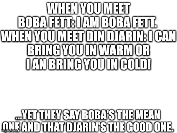 Boba better | WHEN YOU MEET BOBA FETT: I AM BOBA FETT. 

WHEN YOU MEET DIN DJARIN: I CAN BRING YOU IN WARM OR I AN BRING YOU IN COLD! ...YET THEY SAY BOBA'S THE MEAN ONE AND THAT DJARIN'S THE GOOD ONE. | image tagged in change my mind | made w/ Imgflip meme maker