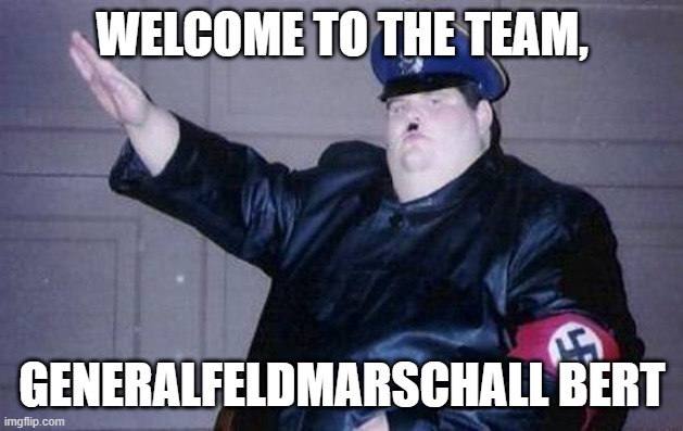 fat nazi | WELCOME TO THE TEAM, GENERALFELDMARSCHALL BERT | image tagged in fat nazi | made w/ Imgflip meme maker