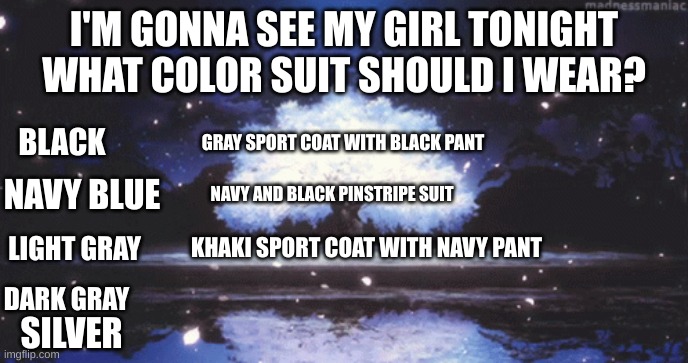 help meeeeeeeeeeeeeeee | I'M GONNA SEE MY GIRL TONIGHT WHAT COLOR SUIT SHOULD I WEAR? GRAY SPORT COAT WITH BLACK PANT; BLACK; NAVY BLUE; NAVY AND BLACK PINSTRIPE SUIT; KHAKI SPORT COAT WITH NAVY PANT; LIGHT GRAY; DARK GRAY; SILVER | image tagged in i have alot of suits -_- | made w/ Imgflip meme maker