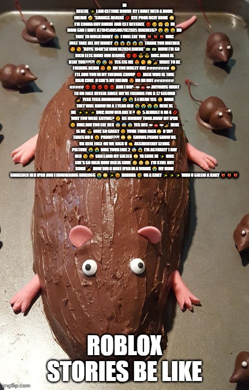 chocolate rat | HI BESTIE ✨ I AM GETTING ROBUX BY I DONT NEED A NOOB FREIND 🤕 *CHANGS AVATAR 💋 BYE POOR UGLY NOOB 🙄 I'M GONNA BUY ROBUX AND GET REVENGE 😡😠😤😤 HI MOM CAN I HAVE 871345895967182385 ROBUXES? 😪😪😪 NO THAT TO MUCH HONEY 😨 I WILL EAT YOU 👹👹👹 OMG JUST TAKE ALL MY MONEY 😱😱😱😱😱 THANK YOU MOTHER 🥰🥰 *BUYS 1940'581968102834 ROBUX*💵💵 WOW I'M SO RICH LETS MAKE HIM JEAOUS 😈😈😎😎 OMG ANNA IS HTAT YOU??!?! 😭😰😻 YES ITS ME 😍😘🙄💅 WANT TO BE FREINDS AGAIN 😍😔 NO YOU MUSTY RAT ######## 🙄 I'LL ADD YOU IN MY FREINDS GROUP 👿 JACK WHO IS THIS RICH GORL :0 SHE'S MY FREIND 😍 NO IM NOT ####### ##### 😡😡😡😡😡 AND I OOP- 👁👄👁 ANYWAYS WANT TO DO FACE REVEAL SINCE WE'RE FREINDS FOR 0.12 SECOND 💅 YESS YESS NOOOOOOO 😰😭 I-I MEAN YES 😳 MIND THEY WILL KNOW IM A 1 YEAR OLD 😭😭😭😭 HERE IS ME ✨✨✨ OMG HOW OLD ARE U ? 😳 5 ALMOST 6 IM 4 💋 WHY YOU WERE CRYING? 🤔 BC MOMMY TOOK AWAY MY IPAD 😊 OMG DID YOU EAT HER 😨😨😨 YES OFC 👁👄👁💅 HERE IS ME 😎 OMG SO SASSY 😏 YOUR TURN JACK🙄 O YA!! THATS NO U 🥱 PROOF!??! 🙄🙄 SHOWS PROOF SHOW US UR REAL FACE OR WE KICK U 👊 ACCIDENTALY SENDS PICTURE 😭😭 OMG YOUR LIKE 2 😨😱 I'M ACTUALLY 1 DAY OLD 😏😜 CAN I ADD MY SISTER 🙄 YA SURE HI ✨ OMG SHE'S SO RICH HOW OLD IS SHUE 😳😳😳 I'M STILL NOT BORN 💅 HOW DID U HAVE IPAD IN A WOMB 😭 MY MOM SWALLOED HER IPAD AND I DOWNLOADS ROBLOCS 😭🙄✨😝 HAHAHA 🤣 UR A BABY ✨✨✨ WHO U CALLIN A BABY 👹👹👹; ROBLOX STORIES BE LIKE | image tagged in chocolate rat | made w/ Imgflip meme maker