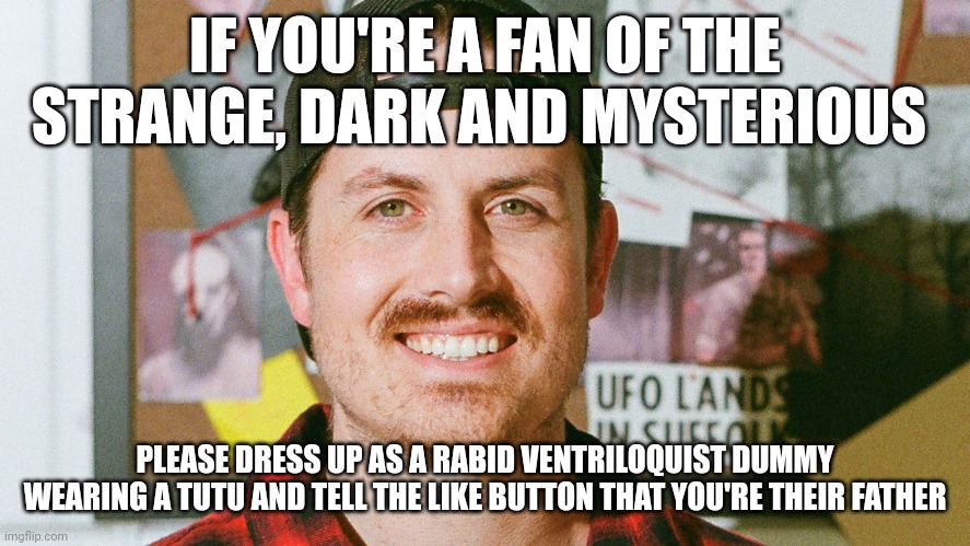 Rabid ventriloquist dummy wearing a tutu | IF YOU'RE A FAN OF THE STRANGE, DARK AND MYSTERIOUS; PLEASE DRESS UP AS A RABID VENTRILOQUIST DUMMY WEARING A TUTU AND TELL THE LIKE BUTTON THAT YOU'RE THEIR FATHER | image tagged in mrballen | made w/ Imgflip meme maker