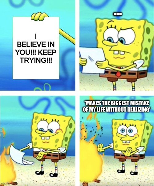 When I Believe in Nothing No More. | ... I BELIEVE IN YOU!!! KEEP TRYING!!! *MAKES THE BIGGEST MISTAKE OF MY LIFE WITHOUT REALIZING* | image tagged in spongebob burning paper | made w/ Imgflip meme maker