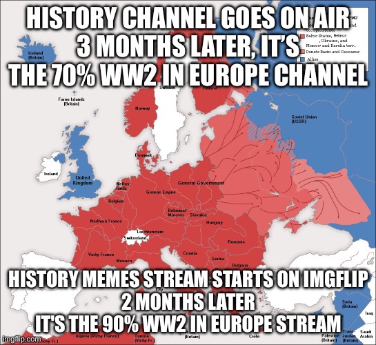 ww2 | HISTORY CHANNEL GOES ON AIR
3 MONTHS LATER, IT’S THE 70% WW2 IN EUROPE CHANNEL; HISTORY MEMES STREAM STARTS ON IMGFLIP
2 MONTHS LATER IT'S THE 90% WW2 IN EUROPE STREAM | image tagged in ww2 | made w/ Imgflip meme maker